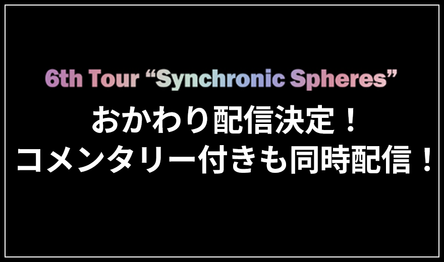 6th Tour -Synchronic Spheres- おかわり配信決定！コメンタリー付きも同時配信！