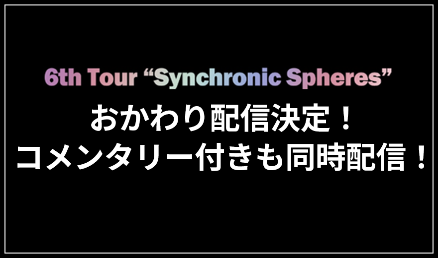 6th Tour -Synchronic Spheres- おかわり配信決定!コメンタリー付きも同時配信!